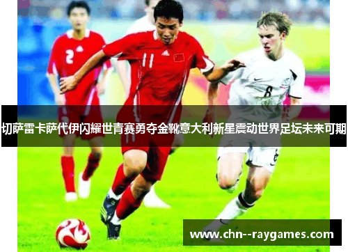 切萨雷卡萨代伊闪耀世青赛勇夺金靴意大利新星震动世界足坛未来可期 切萨雷卡萨代伊闪耀世青赛勇夺金靴意大利新星震动世界足坛未来可期