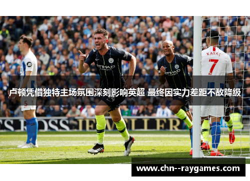 卢顿凭借独特主场氛围深刻影响英超 最终因实力差距不敌降级